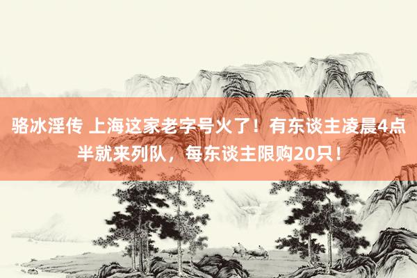 骆冰淫传 上海这家老字号火了！有东谈主凌晨4点半就来列队，每东谈主限购20只！