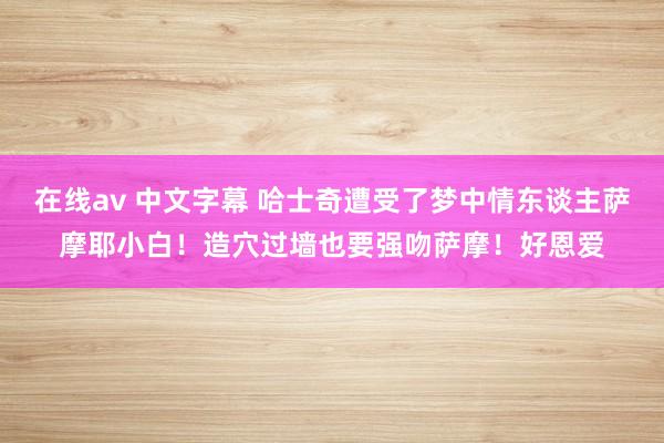 在线av 中文字幕 哈士奇遭受了梦中情东谈主萨摩耶小白！造穴过墙也要强吻萨摩！好恩爱