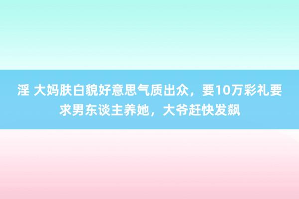 淫 大妈肤白貌好意思气质出众，要10万彩礼要求男东谈主养她，大爷赶快发飙