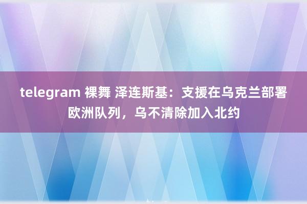 telegram 裸舞 泽连斯基：支援在乌克兰部署欧洲队列，乌不清除加入北约