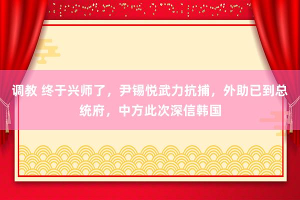 调教 终于兴师了，尹锡悦武力抗捕，外助已到总统府，中方此次深信韩国