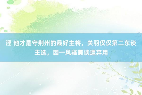 淫 他才是守荆州的最好主将，关羽仅仅第二东谈主选，因一风骚美谈遭弃用