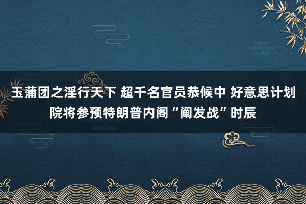 玉蒲团之淫行天下 超千名官员恭候中 好意思计划院将参预特朗普内阁“阐发战”时辰