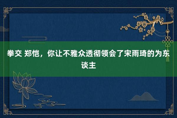 拳交 郑恺，你让不雅众透彻领会了宋雨琦的为东谈主