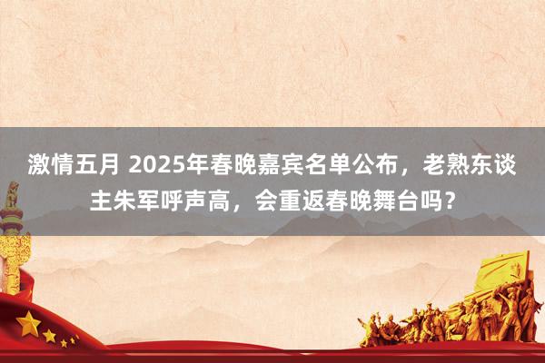 激情五月 2025年春晚嘉宾名单公布，老熟东谈主朱军呼声高，会重返春晚舞台吗？