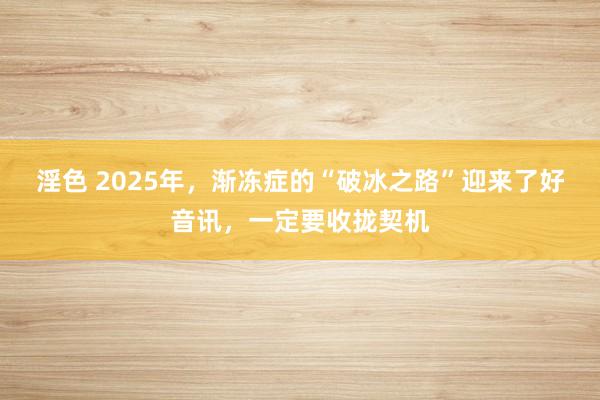 淫色 2025年，渐冻症的“破冰之路”迎来了好音讯，一定要收拢契机