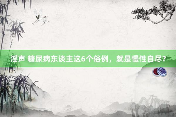 淫声 糖尿病东谈主这6个俗例，就是慢性自尽？