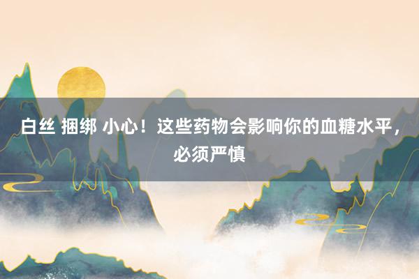 白丝 捆绑 小心！这些药物会影响你的血糖水平，必须严慎