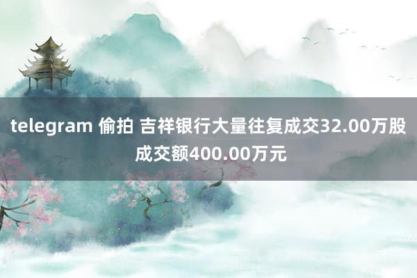 telegram 偷拍 吉祥银行大量往复成交32.00万股 成交额400.00万元