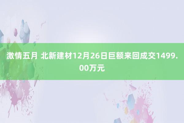 激情五月 北新建材12月26日巨额来回成交1499.00万元