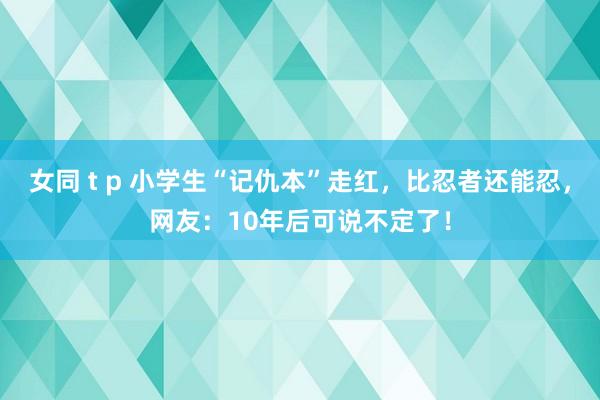 女同 t p 小学生“记仇本”走红，比忍者还能忍，网友：10年后可说不定了！