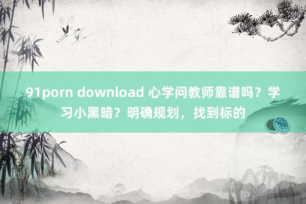 91porn download 心学问教师靠谱吗？学习小黑暗？明确规划，找到标的