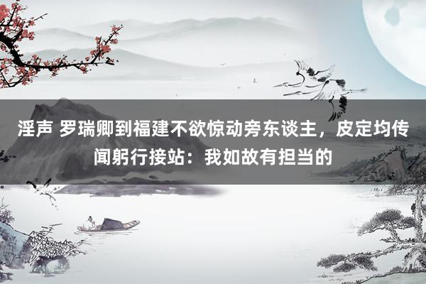 淫声 罗瑞卿到福建不欲惊动旁东谈主，皮定均传闻躬行接站：我如故有担当的