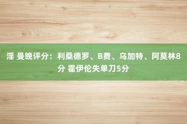 淫 曼晚评分：利桑德罗、B费、乌加特、阿莫林8分 霍伊伦失单刀5分