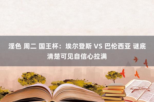 淫色 周二 国王杯：埃尔登斯 VS 巴伦西亚 谜底清楚可见自信心拉满