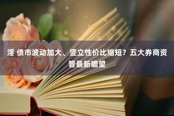 淫 债市波动加大、竖立性价比缩短？五大券商资管最新瞻望