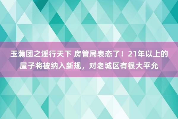 玉蒲团之淫行天下 房管局表态了！21年以上的屋子将被纳入新规，对老城区有很大平允