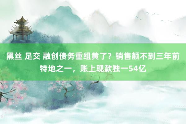 黑丝 足交 融创债务重组黄了？销售额不到三年前特地之一，账上现款独一54亿