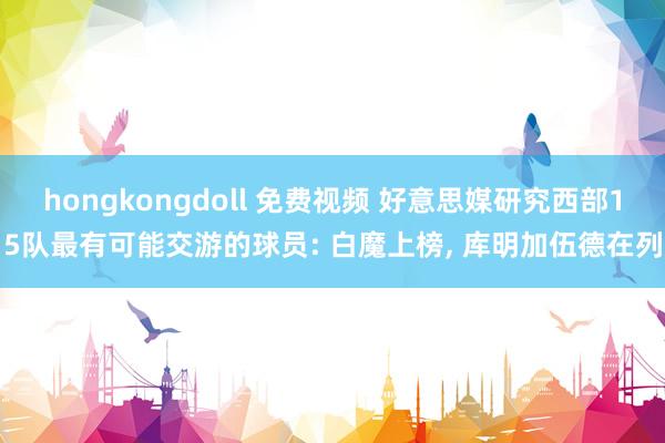 hongkongdoll 免费视频 好意思媒研究西部15队最有可能交游的球员: 白魔上榜， 库明加伍德在列