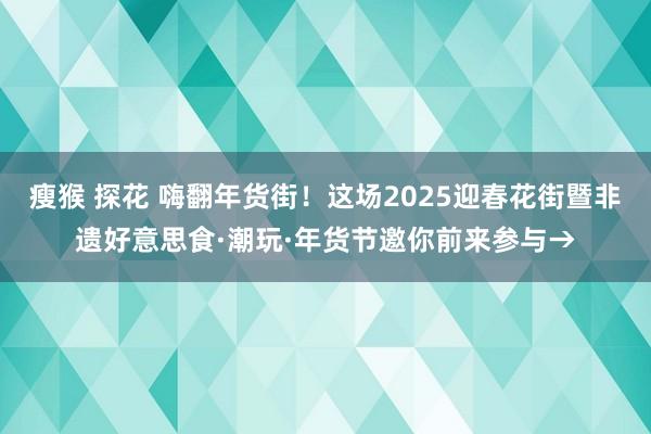 瘦猴 探花 嗨翻年货街！这场2025迎春花街暨非遗好意思食·潮玩·年货节邀你前来参与→