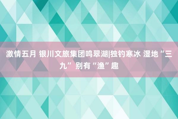 激情五月 银川文旅集团鸣翠湖|独钓寒冰 湿地“三九” 别有“渔”趣