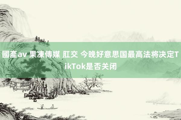 國產av 果凍傳媒 肛交 今晚好意思国最高法将决定TikTok是否关闭