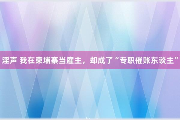 淫声 我在柬埔寨当雇主，却成了“专职催账东谈主”