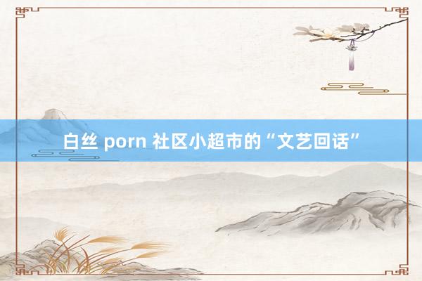 白丝 porn 社区小超市的“文艺回话”