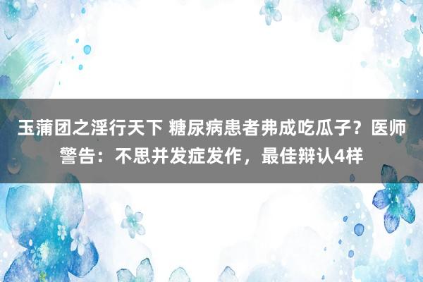 玉蒲团之淫行天下 糖尿病患者弗成吃瓜子？医师警告：不思并发症发作，最佳辩认4样