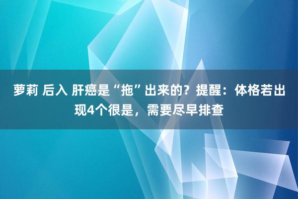 萝莉 后入 肝癌是“拖”出来的？提醒：体格若出现4个很是，需要尽早排查