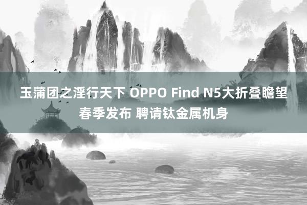 玉蒲团之淫行天下 OPPO Find N5大折叠瞻望春季发布 聘请钛金属机身