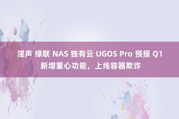 淫声 绿联 NAS 独有云 UGOS Pro 预报 Q1 新增重心功能，上线容器欺诈