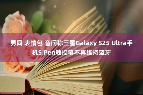 男同 表情包 音问称三星Galaxy S25 Ultra手机S Pen触控笔不再维持蓝牙