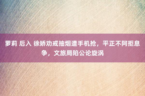 萝莉 后入 徐娇劝戒抽烟遭手机抢，平正不阿拒息争，文旅局陷公论旋涡