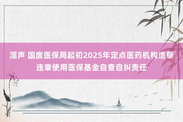 淫声 国度医保局起初2025年定点医药机构造孽违章使用医保基金自查自纠责任