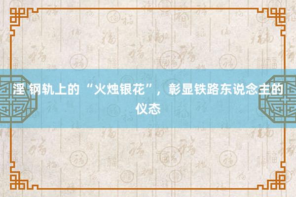 淫 钢轨上的 “火烛银花”，彰显铁路东说念主的仪态