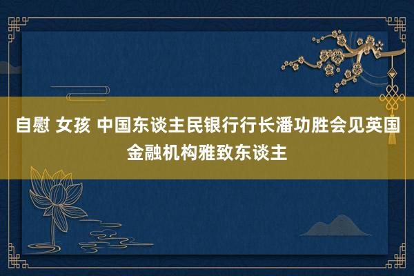 自慰 女孩 中国东谈主民银行行长潘功胜会见英国金融机构雅致东谈主