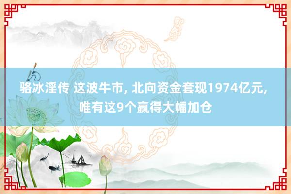 骆冰淫传 这波牛市， 北向资金套现1974亿元， 唯有这9个赢得大幅加仓