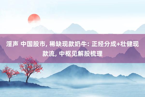 淫声 中国股市， 稀缺现款奶牛: 正经分成+壮健现款流， 中枢见解股梳理