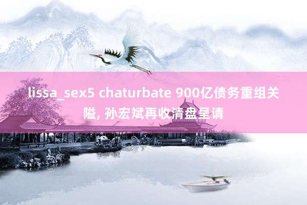 lissa_sex5 chaturbate 900亿债务重组关隘， 孙宏斌再收清盘呈请