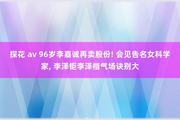 探花 av 96岁李嘉诚再卖股份! 会见告名女科学家， 李泽钜李泽楷气场诀别大