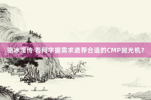 骆冰淫传 若何字据需求遴荐合适的CMP抛光机？