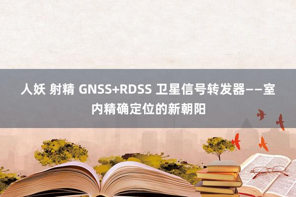 人妖 射精 GNSS+RDSS 卫星信号转发器——室内精确定位的新朝阳