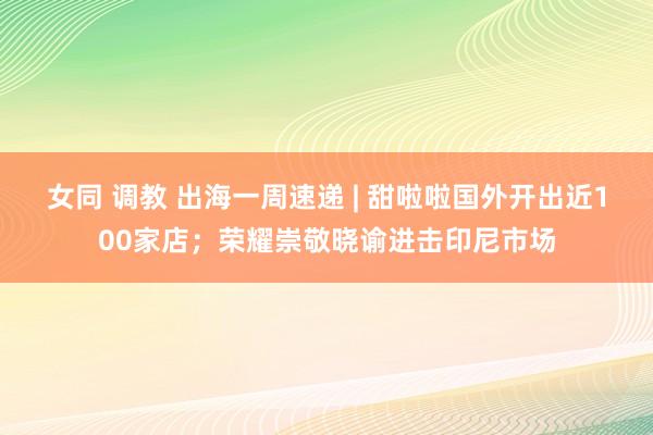 女同 调教 出海一周速递 | 甜啦啦国外开出近100家店；荣耀崇敬晓谕进击印尼市场