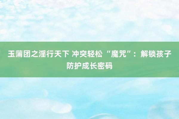 玉蒲团之淫行天下 冲突轻松 “魔咒”：解锁孩子防护成长密码