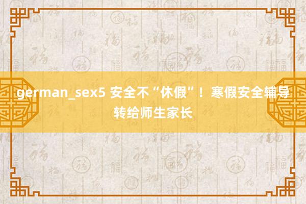 german_sex5 安全不“休假”！寒假安全辅导转给师生家长