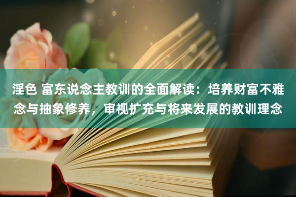 淫色 富东说念主教训的全面解读：培养财富不雅念与抽象修养，审视扩充与将来发展的教训理念