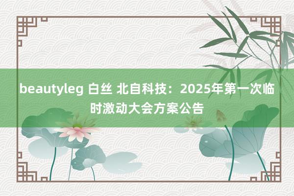 beautyleg 白丝 北自科技：2025年第一次临时激动大会方案公告