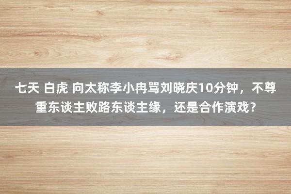 七天 白虎 向太称李小冉骂刘晓庆10分钟，不尊重东谈主败路东谈主缘，还是合作演戏？