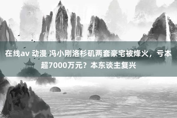 在线av 动漫 冯小刚洛杉矶两套豪宅被烽火，亏本超7000万元？本东谈主复兴